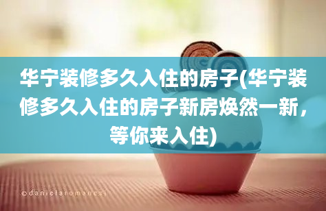 华宁装修多久入住的房子(华宁装修多久入住的房子新房焕然一新，等你来入住)