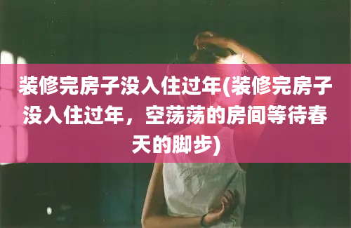 装修完房子没入住过年(装修完房子没入住过年，空荡荡的房间等待春天的脚步)