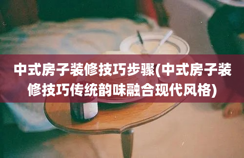 中式房子装修技巧步骤(中式房子装修技巧传统韵味融合现代风格)