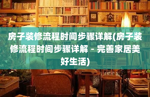 房子装修流程时间步骤详解(房子装修流程时间步骤详解 - 完善家居美好生活)