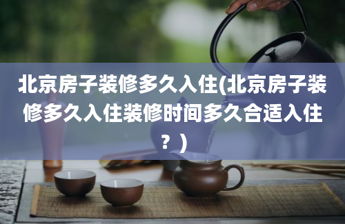 北京房子装修多久入住(北京房子装修多久入住装修时间多久合适入住？)