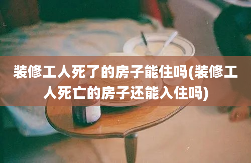 装修工人死了的房子能住吗(装修工人死亡的房子还能入住吗)