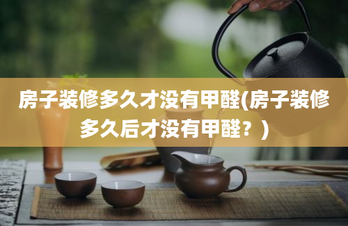 房子装修多久才没有甲醛(房子装修多久后才没有甲醛？)