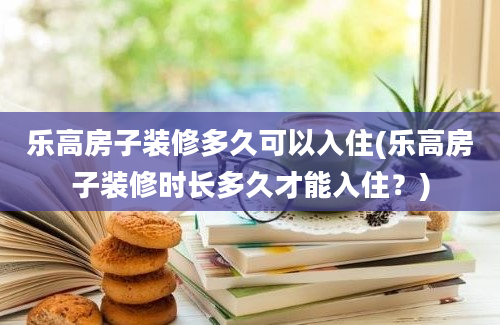 乐高房子装修多久可以入住(乐高房子装修时长多久才能入住？)