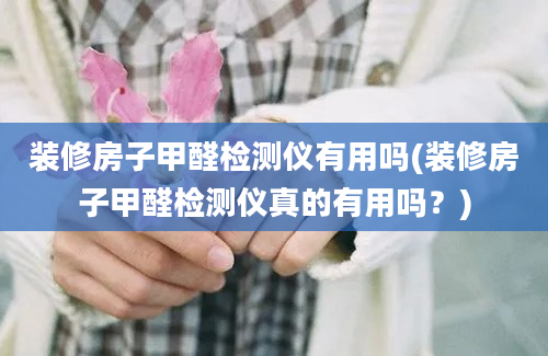 装修房子甲醛检测仪有用吗(装修房子甲醛检测仪真的有用吗？)