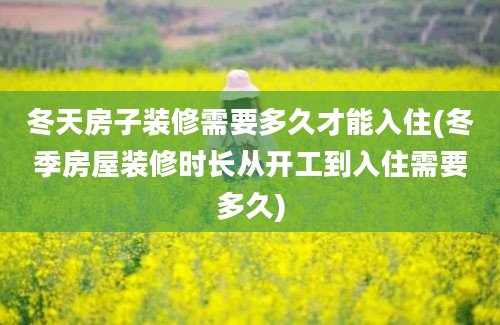 冬天房子装修需要多久才能入住(冬季房屋装修时长从开工到入住需要多久)