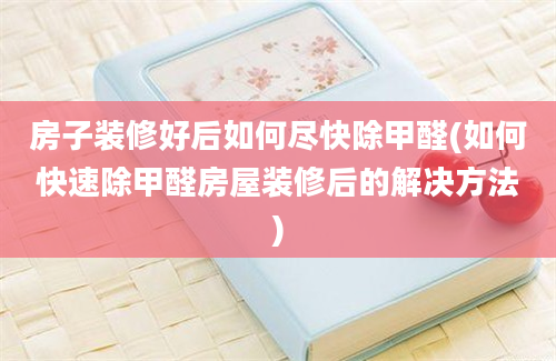 房子装修好后如何尽快除甲醛(如何快速除甲醛房屋装修后的解决方法)