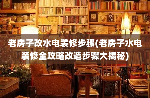 老房子改水电装修步骤(老房子水电装修全攻略改造步骤大揭秘)