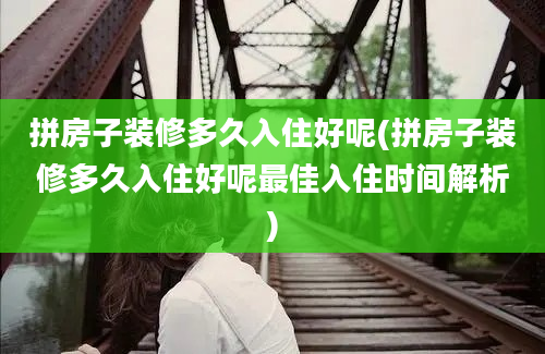 拼房子装修多久入住好呢(拼房子装修多久入住好呢最佳入住时间解析)