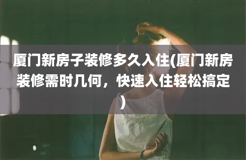 厦门新房子装修多久入住(厦门新房装修需时几何，快速入住轻松搞定)