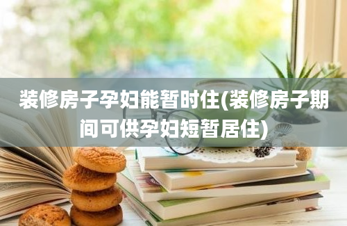 装修房子孕妇能暂时住(装修房子期间可供孕妇短暂居住)