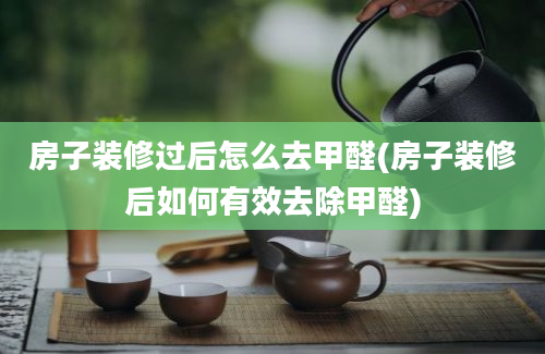 房子装修过后怎么去甲醛(房子装修后如何有效去除甲醛)