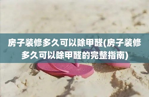 房子装修多久可以除甲醛(房子装修多久可以除甲醛的完整指南)