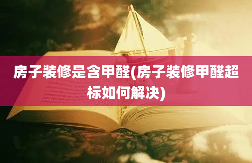 房子装修是含甲醛(房子装修甲醛超标如何解决)