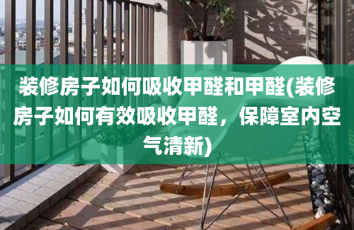 装修房子如何吸收甲醛和甲醛(装修房子如何有效吸收甲醛，保障室内空气清新)