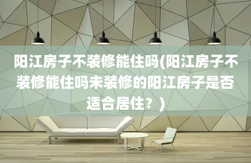 阳江房子不装修能住吗(阳江房子不装修能住吗未装修的阳江房子是否适合居住？)