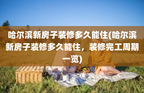 哈尔滨新房子装修多久能住(哈尔滨新房子装修多久能住，装修完工周期一览)