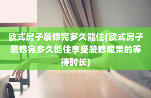 欧式房子装修完多久能住(欧式房子装修完多久能住享受装修成果的等待时长)