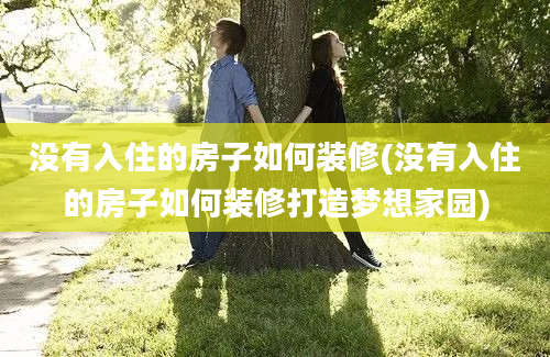 没有入住的房子如何装修(没有入住的房子如何装修打造梦想家园)