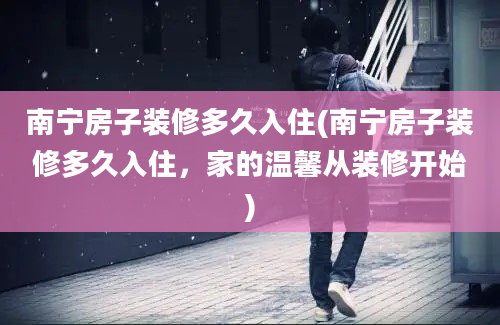 南宁房子装修多久入住(南宁房子装修多久入住，家的温馨从装修开始)