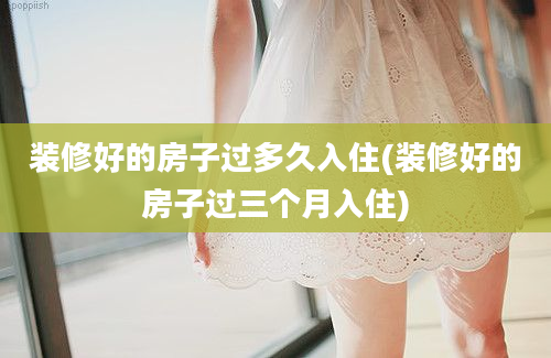 装修好的房子过多久入住(装修好的房子过三个月入住)