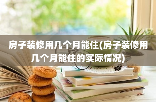 房子装修用几个月能住(房子装修用几个月能住的实际情况)