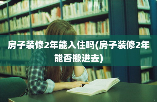 房子装修2年能入住吗(房子装修2年能否搬进去)