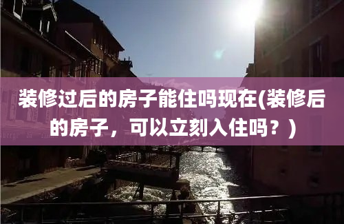 装修过后的房子能住吗现在(装修后的房子，可以立刻入住吗？)