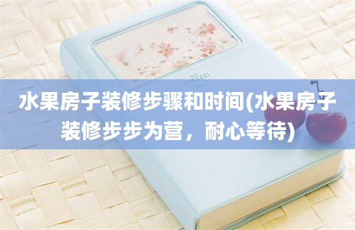 水果房子装修步骤和时间(水果房子装修步步为营，耐心等待)