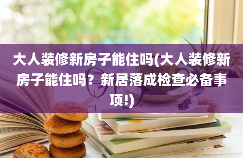 大人装修新房子能住吗(大人装修新房子能住吗？新居落成检查必备事项!)