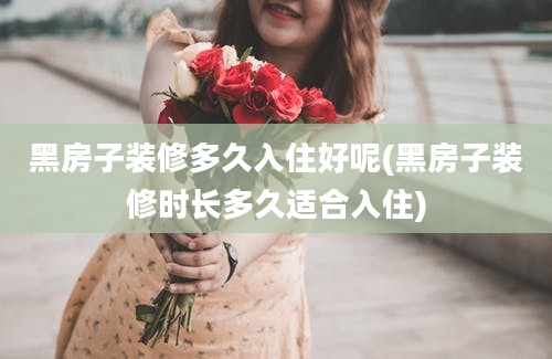 黑房子装修多久入住好呢(黑房子装修时长多久适合入住)