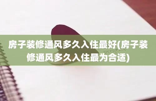 房子装修通风多久入住最好(房子装修通风多久入住最为合适)