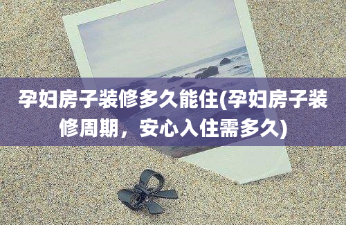 孕妇房子装修多久能住(孕妇房子装修周期，安心入住需多久)