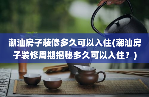 潮汕房子装修多久可以入住(潮汕房子装修周期揭秘多久可以入住？)