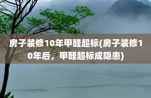 房子装修10年甲醛超标(房子装修10年后，甲醛超标成隐患)