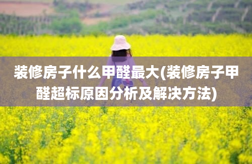 装修房子什么甲醛最大(装修房子甲醛超标原因分析及解决方法)