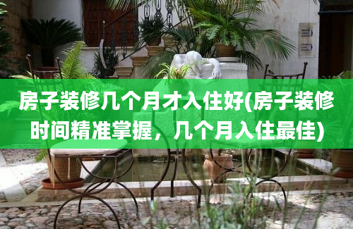 房子装修几个月才入住好(房子装修时间精准掌握，几个月入住最佳)