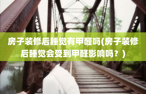 房子装修后睡觉有甲醛吗(房子装修后睡觉会受到甲醛影响吗？)