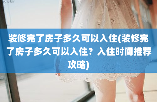 装修完了房子多久可以入住(装修完了房子多久可以入住？入住时间推荐攻略)