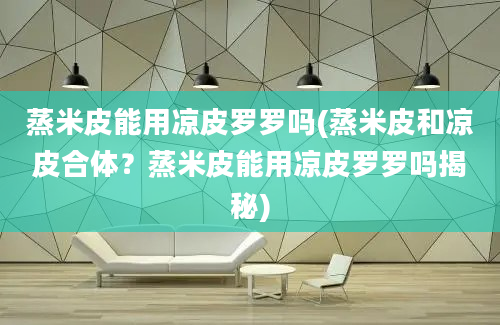 蒸米皮能用凉皮罗罗吗(蒸米皮和凉皮合体？蒸米皮能用凉皮罗罗吗揭秘)