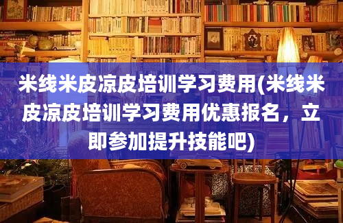 米线米皮凉皮培训学习费用(米线米皮凉皮培训学习费用优惠报名，立即参加提升技能吧)