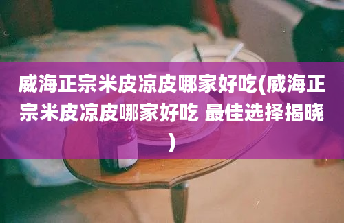 威海正宗米皮凉皮哪家好吃(威海正宗米皮凉皮哪家好吃 最佳选择揭晓)