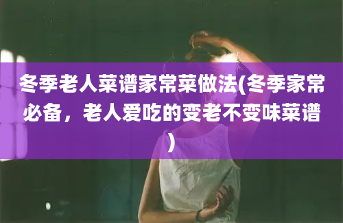 冬季老人菜谱家常菜做法(冬季家常必备，老人爱吃的变老不变味菜谱)