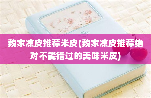 魏家凉皮推荐米皮(魏家凉皮推荐绝对不能错过的美味米皮)