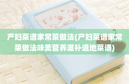 产妇菜谱家常菜做法(产妇菜谱家常菜做法味美营养滋补道地菜谱)