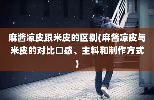 麻酱凉皮跟米皮的区别(麻酱凉皮与米皮的对比口感、主料和制作方式)