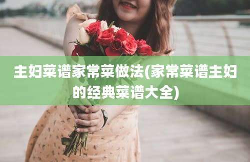 主妇菜谱家常菜做法(家常菜谱主妇的经典菜谱大全)