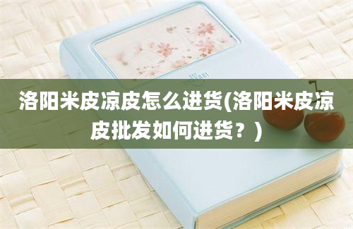 洛阳米皮凉皮怎么进货(洛阳米皮凉皮批发如何进货？)