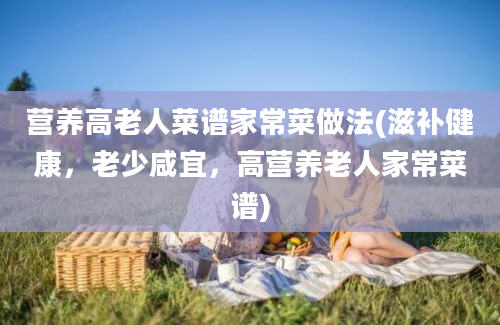 营养高老人菜谱家常菜做法(滋补健康，老少咸宜，高营养老人家常菜谱)