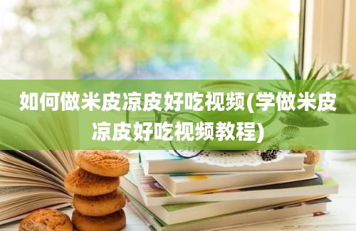 如何做米皮凉皮好吃视频(学做米皮凉皮好吃视频教程)